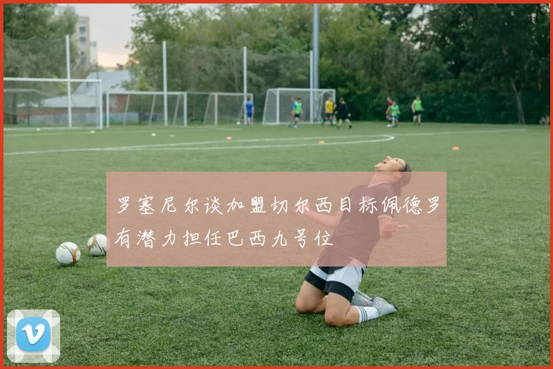 罗塞尼尔谈加盟切尔西目标佩德罗有潜力担任巴西九号位