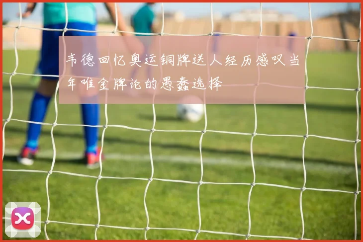 韦德回忆奥运铜牌送人经历感叹当年唯金牌论的愚蠢选择