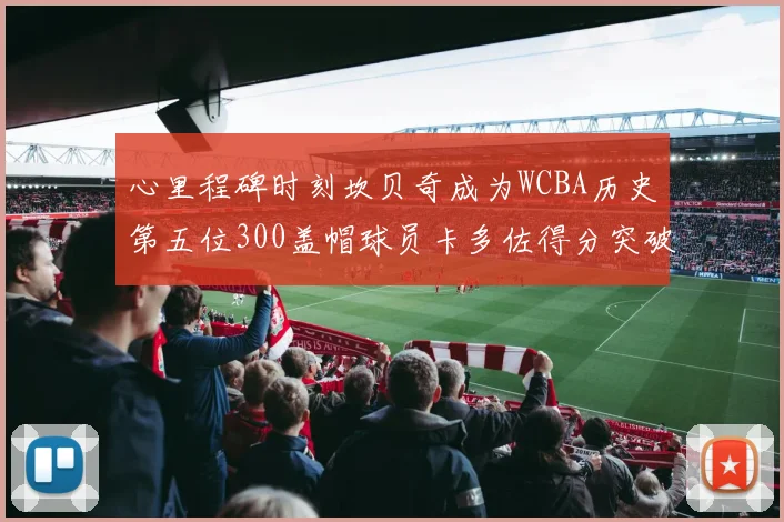 心里程碑时刻坎贝奇成为WCBA历史第五位300盖帽球员卡多佐得分突破1000大关