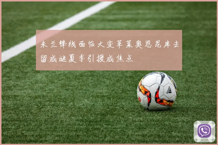 米兰锋线面临大变革莱奥恩昆库去留成谜夏季引援成焦点