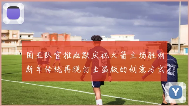 国王队官推幽默庆祝火箭主场胜利新年传统再现打击盗版的创意方式