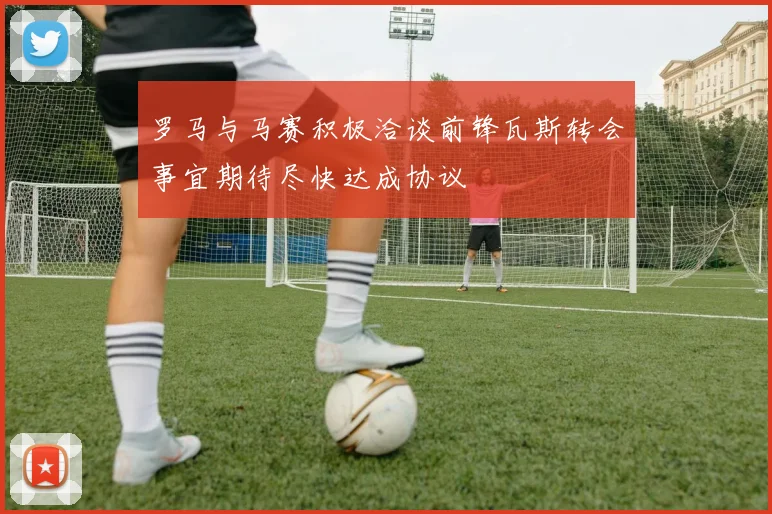 罗马与马赛积极洽谈前锋瓦斯转会事宜期待尽快达成协议