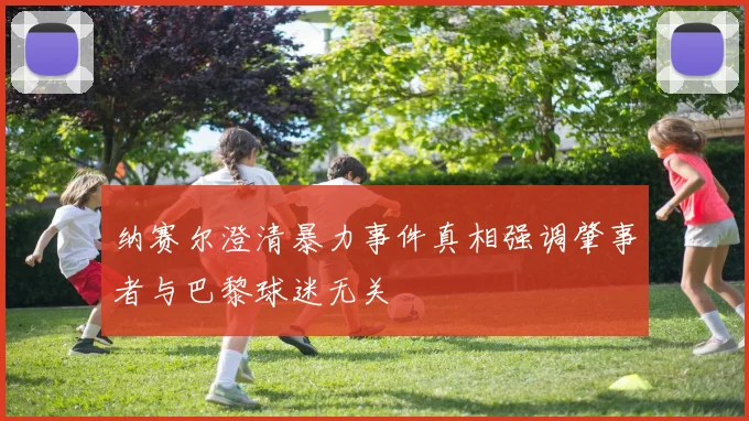 纳赛尔澄清暴力事件真相强调肇事者与巴黎球迷无关