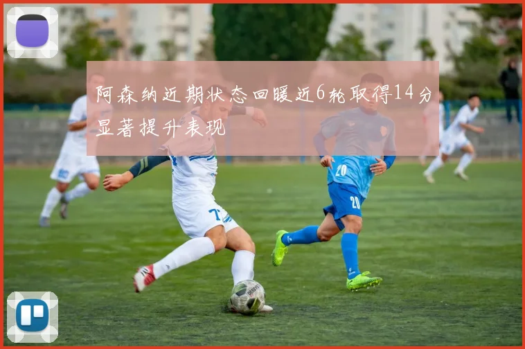 阿森纳近期状态回暖近6轮取得14分显著提升表现