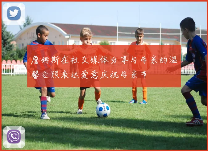 詹姆斯在社交媒体分享与母亲的温馨合照表达爱意庆祝母亲节