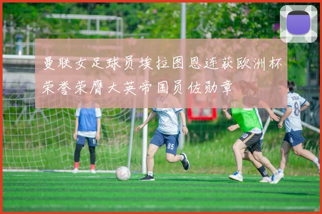 曼联女足球员埃拉图恩连获欧洲杯荣誉荣膺大英帝国员佐勋章