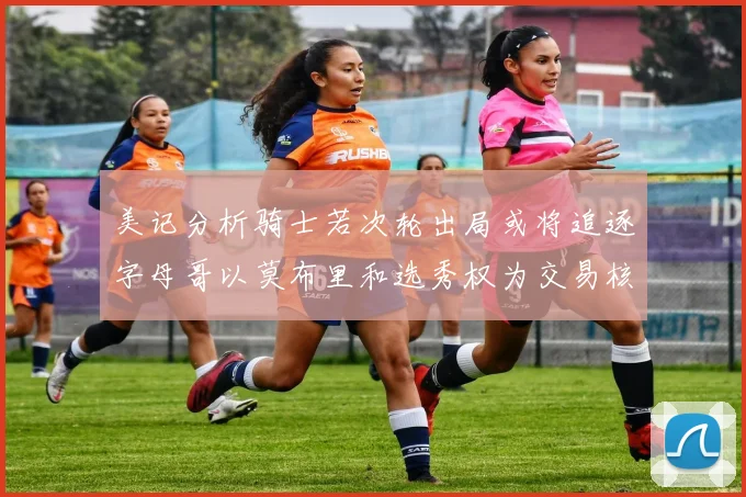 美记分析骑士若次轮出局或将追逐字母哥以莫布里和选秀权为交易核心