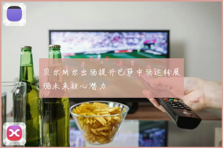 贝尔纳尔出场提升巴萨中场运转展现未来核心潜力
