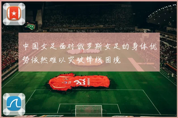 中国女足面对俄罗斯女足的身体优势依然难以突破锋线困境